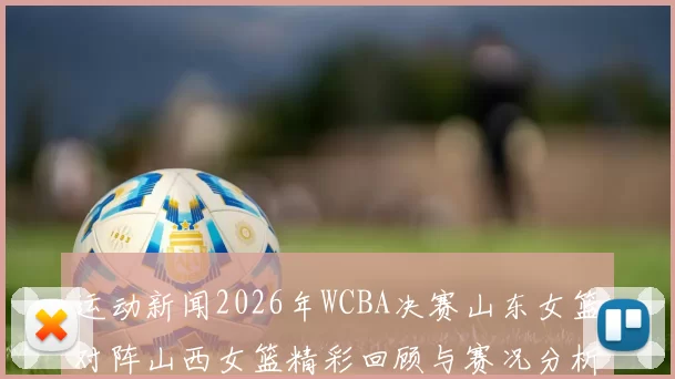 运动新闻2026年WCBA决赛山东女篮对阵山西女篮精彩回顾与赛况分析