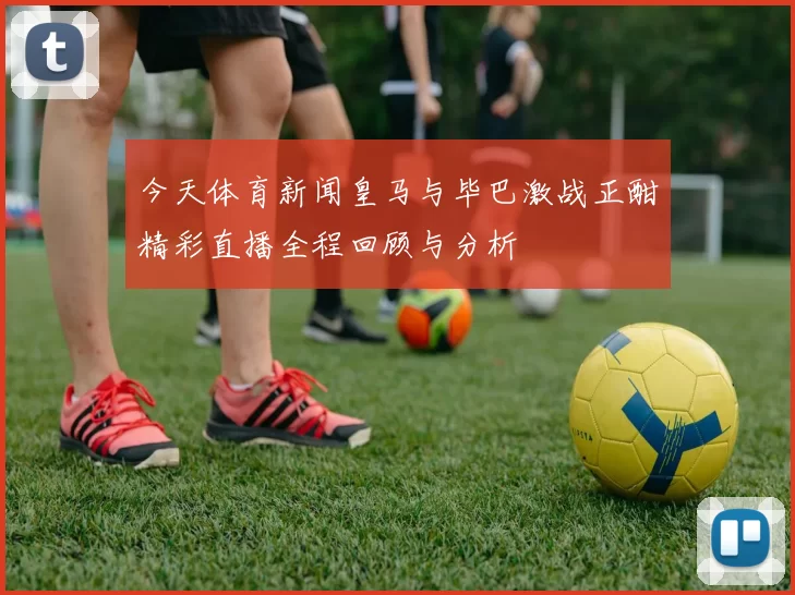 今天体育新闻皇马与毕巴激战正酣精彩直播全程回顾与分析