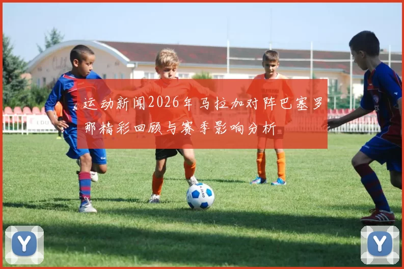 运动新闻2026年马拉加对阵巴塞罗那精彩回顾与赛季影响分析
