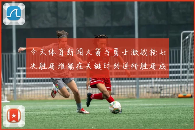 今天体育新闻火箭与勇士激战抢七决胜局谁能在关键时刻逆转胜局成就辉煌